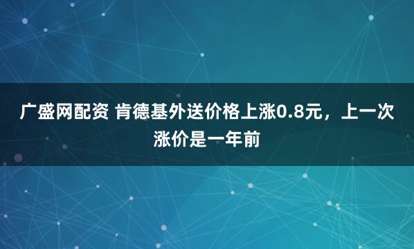 广盛网配资 肯德基外送价格上涨0.8元，上一次涨价是一年前