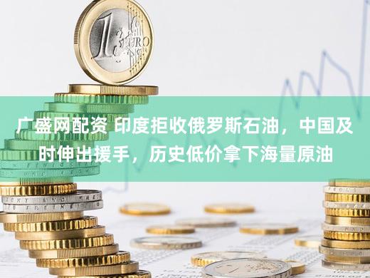 广盛网配资 印度拒收俄罗斯石油,中国及时伸出援手,历史低价拿下海量原油