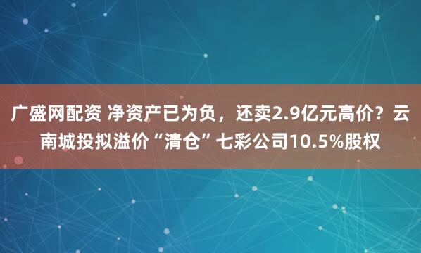 广盛网配资 净资产已为负，还卖2.9亿元高价？云南城投拟溢价“清仓”七彩公司10.5%股权