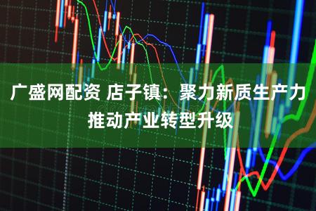 广盛网配资 店子镇：聚力新质生产力 推动产业转型升级