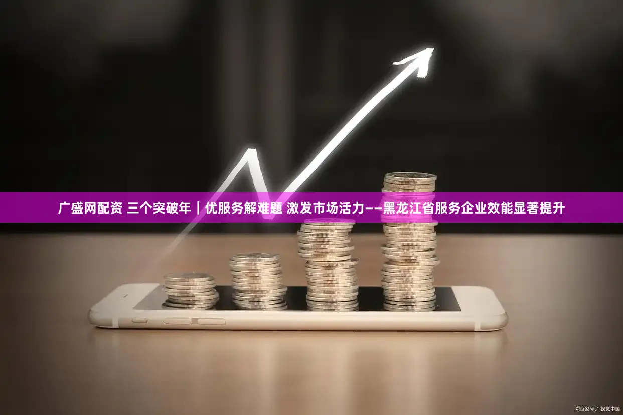 广盛网配资 三个突破年|优服务解难题 激发市场活力——黑龙江省服务企业效能显著提升