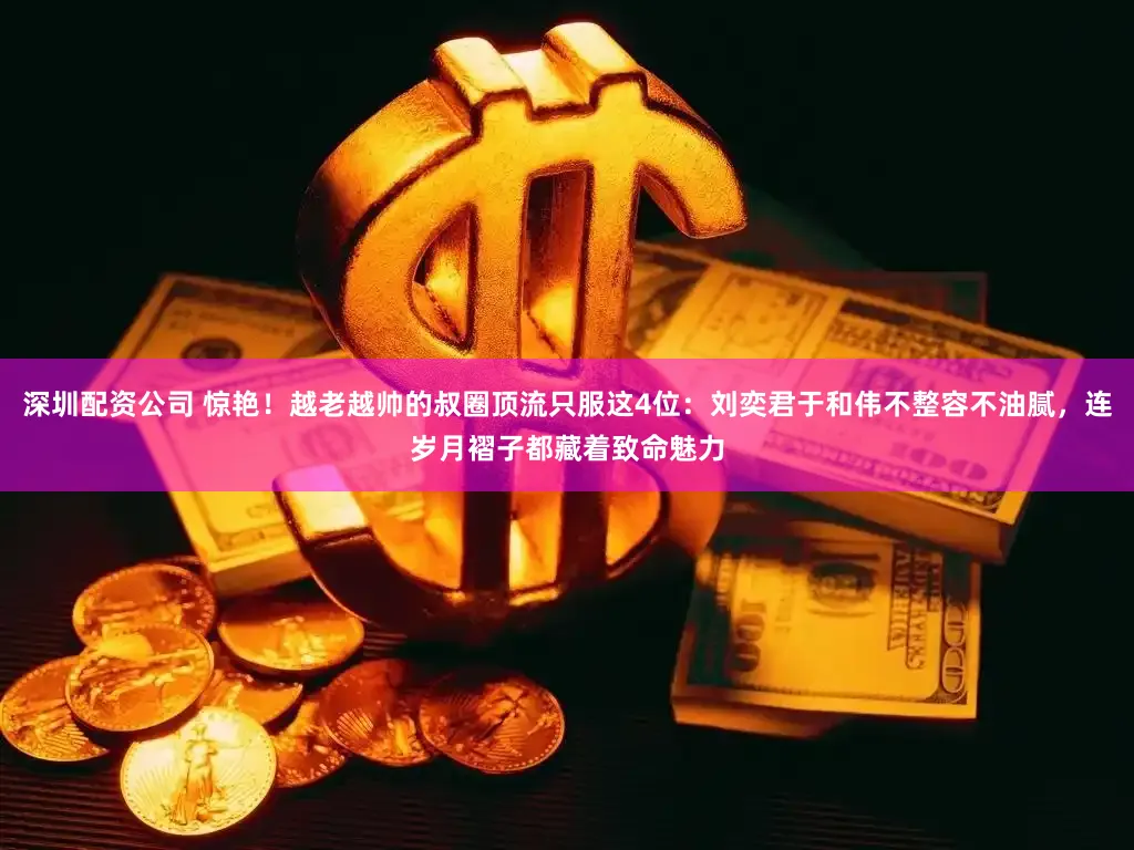 深圳配资公司 惊艳！越老越帅的叔圈顶流只服这4位：刘奕君于和伟不整容不油腻，连岁月褶子都藏着致命魅力