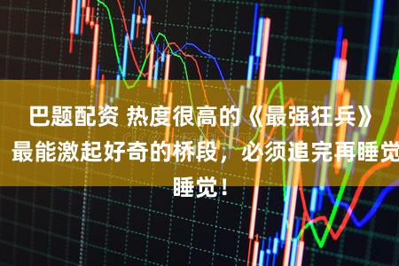 巴题配资 热度很高的《最强狂兵》，最能激起好奇的桥段，必须追完再睡觉！