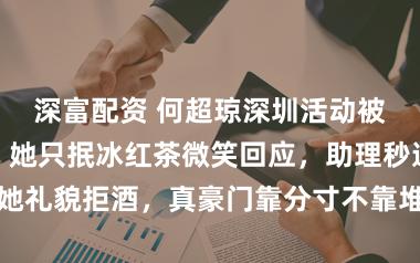 深富配资 何超琼深圳活动被网红围敬酒，她只抿冰红茶微笑回应，助理秒递矿泉水助她礼貌拒酒，真豪门靠分寸不靠堆牌子，网友称赞这是公关典范