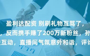盈利达配资 别刷礼物互骂了，他们不互撕了，反而携手赚了200万新粉丝，孙媛和力哥连麦互动，直播间气氛意外和谐，评论区刷满“和平梗”成为新风潮