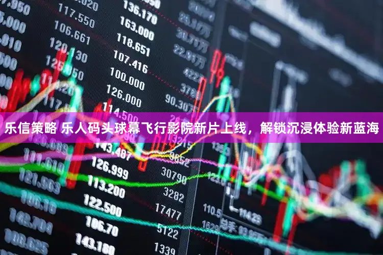 乐信策略 乐人码头球幕飞行影院新片上线，解锁沉浸体验新蓝海