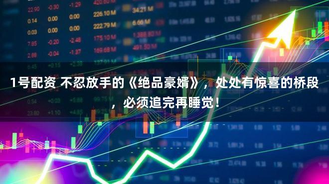 1号配资 不忍放手的《绝品豪婿》，处处有惊喜的桥段，必须追完再睡觉！