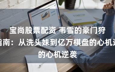 宝尚股票配资 韦雪的豪门狩猎指南：从洗头妹到亿万棋盘的心机逆袭