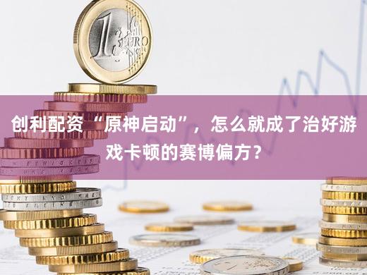 创利配资 “原神启动”，怎么就成了治好游戏卡顿的赛博偏方？