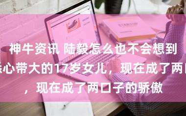 神牛资讯 陆毅怎么也不会想到，被鲍蕾悉心带大的17岁女儿，现在成了两口子的骄傲