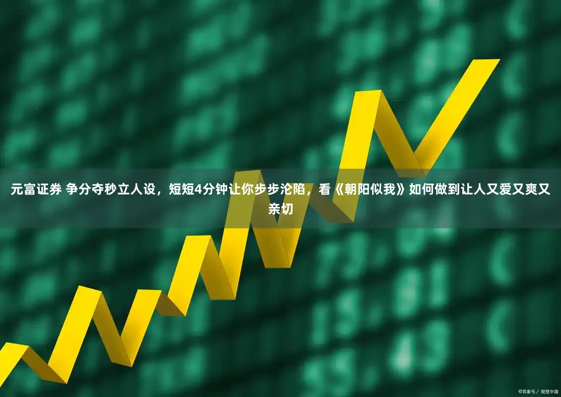 元富证券 争分夺秒立人设，短短4分钟让你步步沦陷，看《朝阳似我》如何做到让人又爱又爽又亲切
