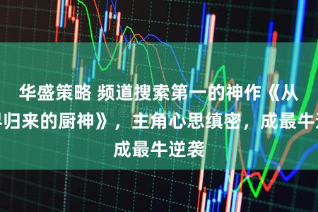 华盛策略 频道搜索第一的神作《从仙界归来的厨神》，主角心思缜密，成最牛逆袭