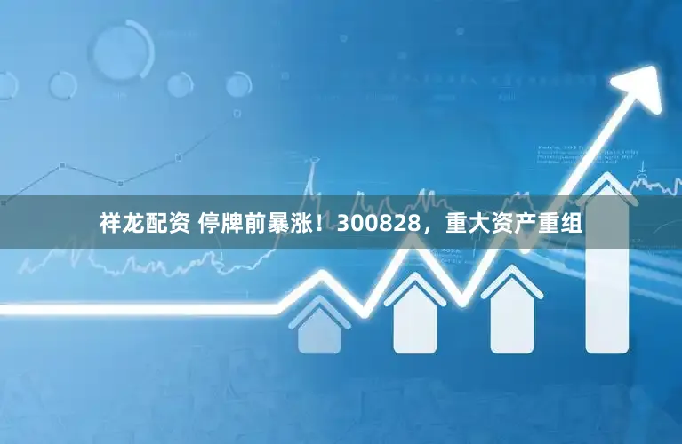 祥龙配资 停牌前暴涨！300828，重大资产重组
