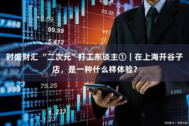 时盛财汇 “二次元”打工东谈主①｜在上海开谷子店，是一种什么样体验？