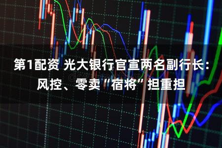 第1配资 光大银行官宣两名副行长：风控、零卖“宿将”担重担