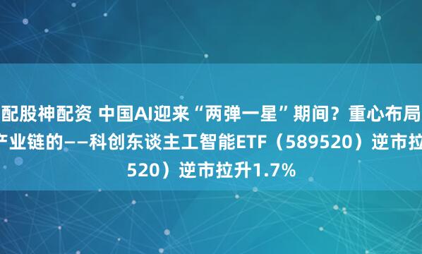 配股神配资 中国AI迎来“两弹一星”期间？重心布局国产AI产业链的——科创东谈主工智能ETF（589520）逆市拉升1.7%