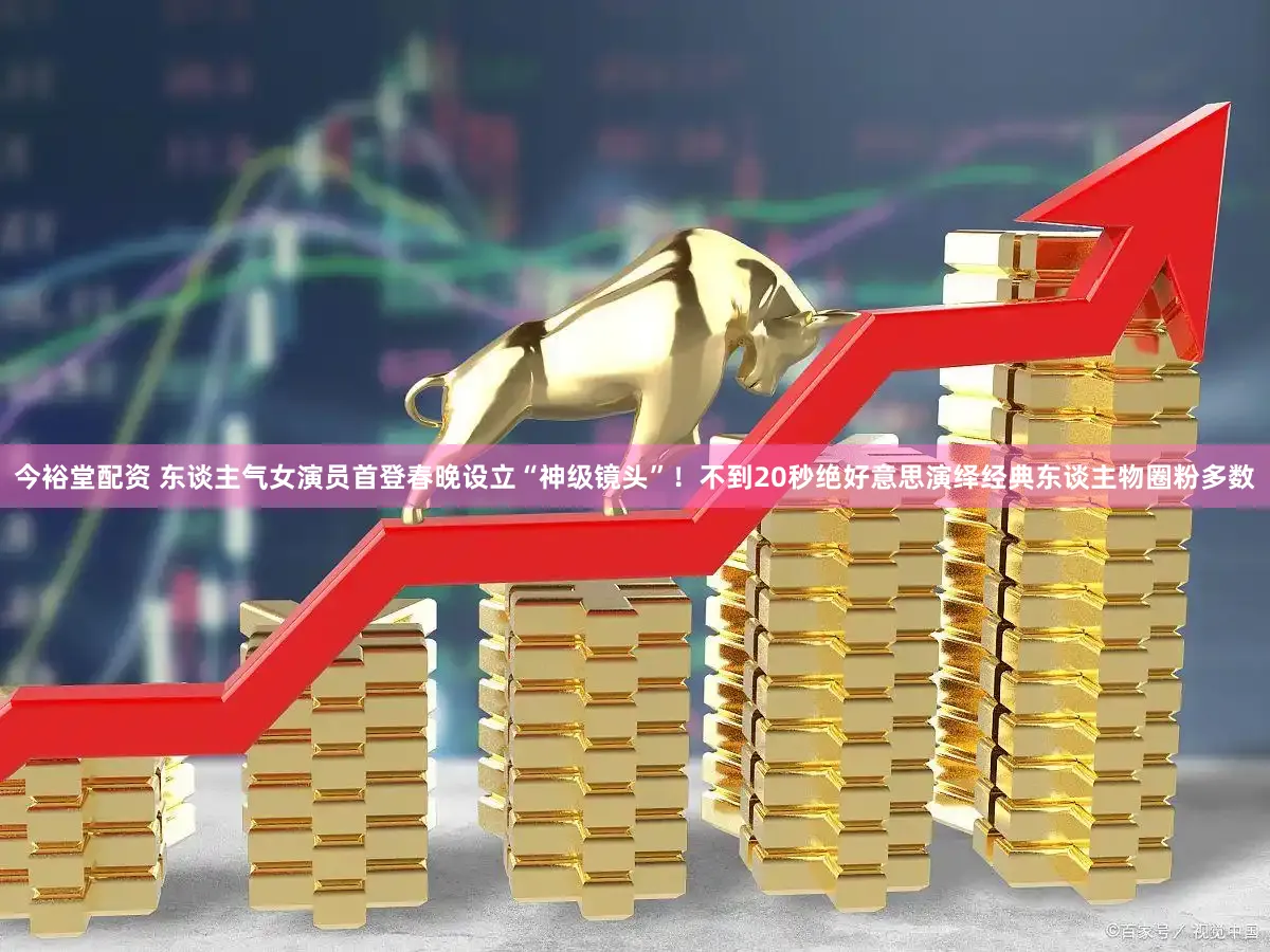 今裕堂配资 东谈主气女演员首登春晚设立“神级镜头”！不到20秒绝好意思演绎经典东谈主物圈粉多数
