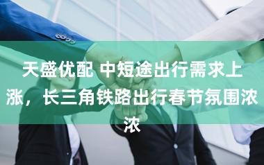 天盛优配 中短途出行需求上涨，长三角铁路出行春节氛围浓