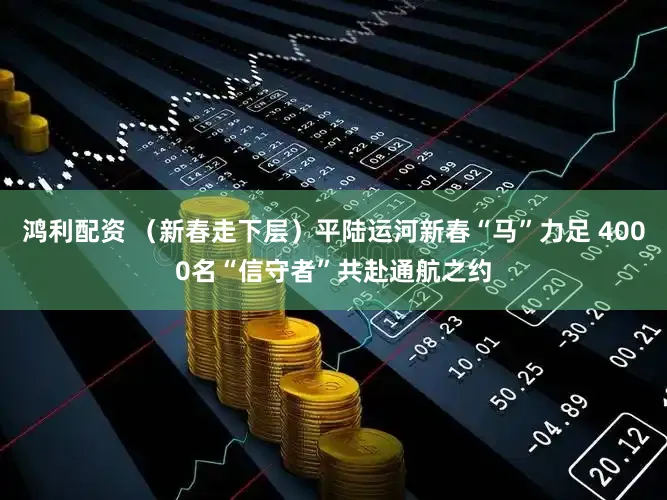 鸿利配资 （新春走下层）平陆运河新春“马”力足 4000名“信守者”共赴通航之约