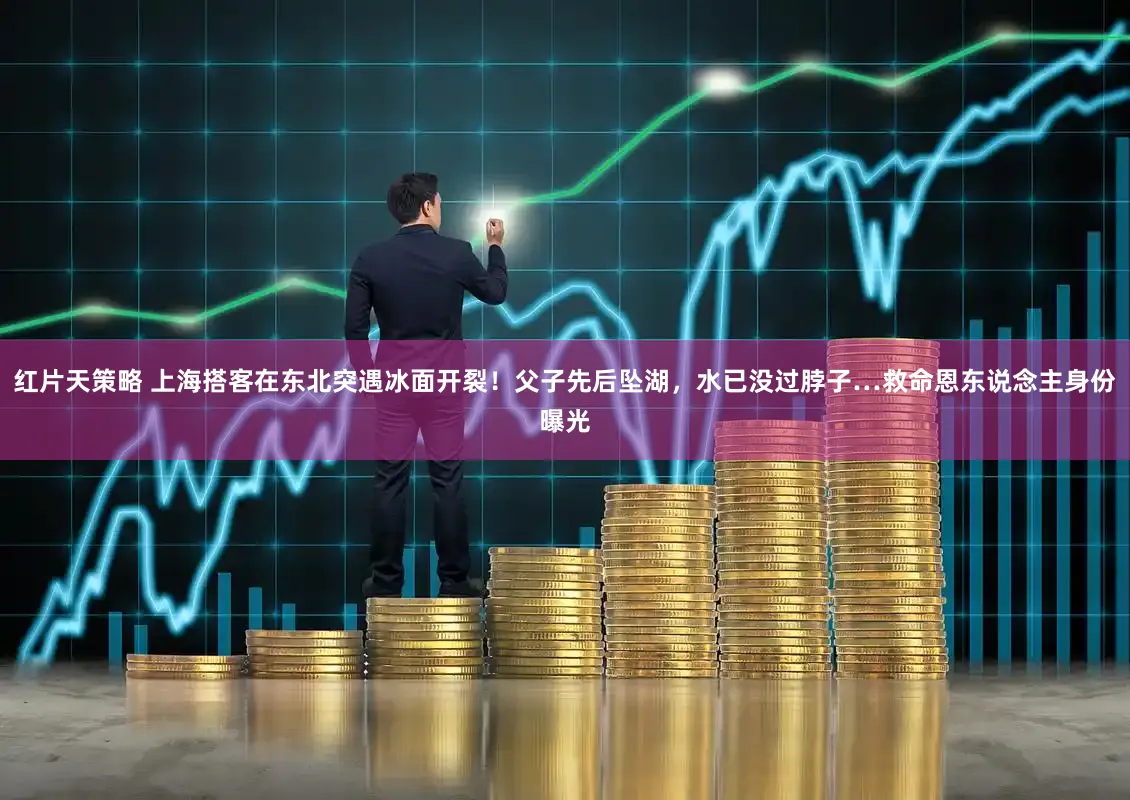 红片天策略 上海搭客在东北突遇冰面开裂！父子先后坠湖，水已没过脖子…救命恩东说念主身份曝光