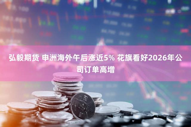 弘毅期货 申洲海外午后涨近5% 花旗看好2026年公司订单高增