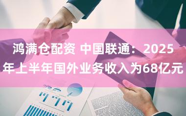 鸿满仓配资 中国联通：2025年上半年国外业务收入为68亿元