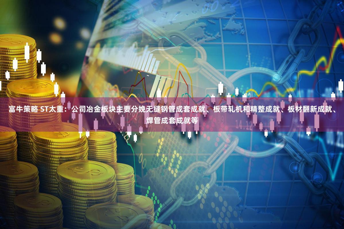 富牛策略 ST太重：公司冶金板块主要分娩无缝钢管成套成就、板带轧机和精整成就、板材翻新成就、焊管成套成就等