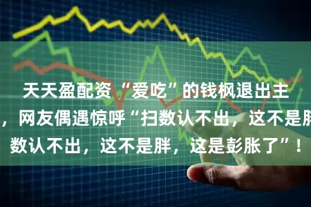 天天盈配资 “爱吃”的钱枫退出主握界已透顶放飞，网友偶遇惊呼“扫数认不出，这不是胖，这是彭胀了”！