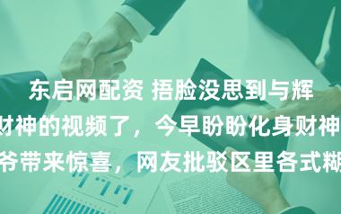东启网配资 捂脸没思到与辉同业也发接财神的视频了，今早盼盼化身财神爷带来惊喜，网友批驳区里各式糊口需求纷繁流露
