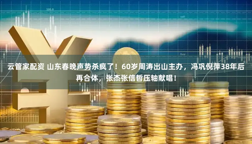 云管家配资 山东春晚声势杀疯了！60岁周涛出山主办，冯巩倪萍38年后再合体，张杰张信哲压轴献唱！