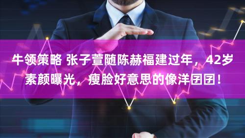 牛领策略 张子萱随陈赫福建过年，42岁素颜曝光，瘦脸好意思的像洋囝囝！