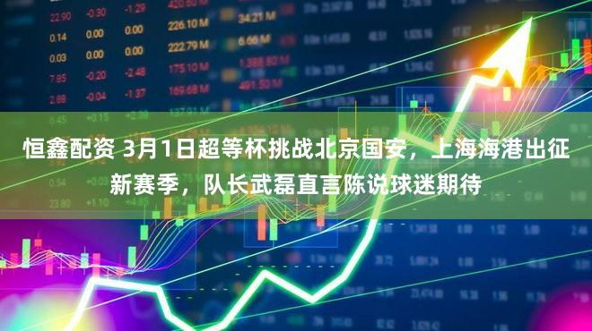 恒鑫配资 3月1日超等杯挑战北京国安，上海海港出征新赛季，队长武磊直言陈说球迷期待