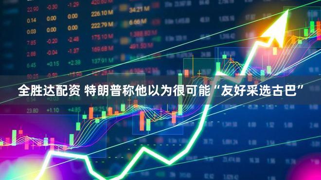 全胜达配资 特朗普称他以为很可能“友好采选古巴”