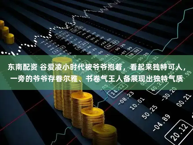 东南配资 谷爱凌小时代被爷爷抱着，看起来独特可人，一旁的爷爷存眷尔雅、书卷气王人备展现出独特气质