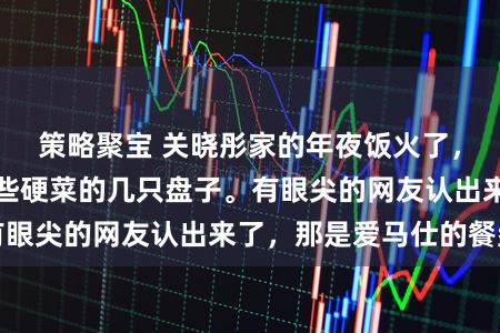 策略聚宝 关晓彤家的年夜饭火了，而是桌上盛着这些硬菜的几只盘子。有眼尖的网友认出来了，那是爱马仕的餐盘