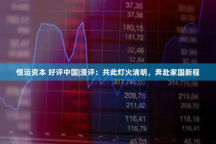 恒运资本 好评中国|漫评：共此灯火清明，奔赴家国新程