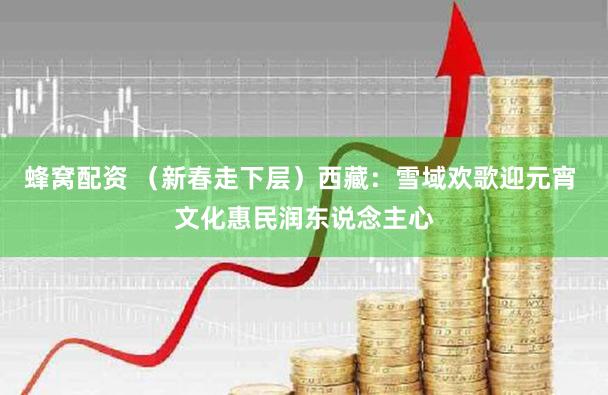 蜂窝配资 （新春走下层）西藏：雪域欢歌迎元宵 文化惠民润东说念主心