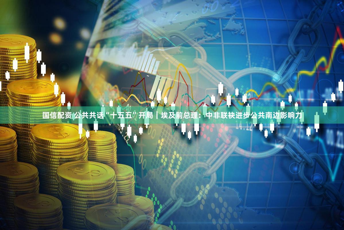 国信配资 公共共话“十五五”开局︱埃及前总理：中非联袂进步公共南边影响力