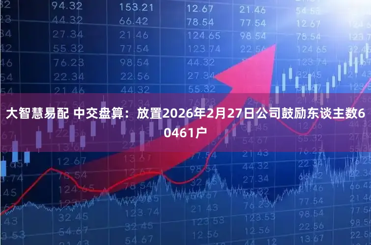 大智慧易配 中交盘算：放置2026年2月27日公司鼓励东谈主数60461户