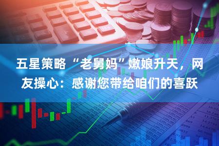 五星策略 “老舅妈”嫩娘升天，网友操心：感谢您带给咱们的喜跃