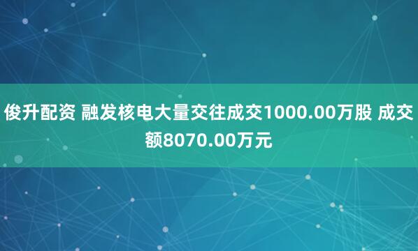 俊升配资 融发核电大量交往成交1000.00万股 成交额8070.00万元