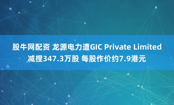 股牛网配资 龙源电力遭GIC Private Limited减捏347.3万股 每股作价约7.9港元