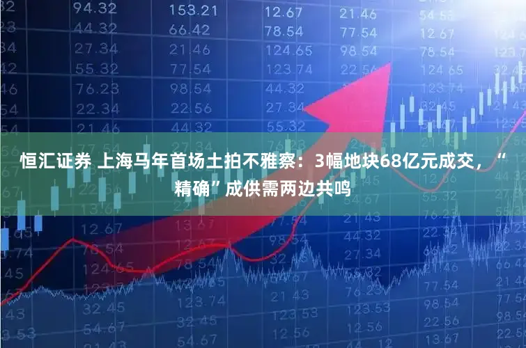 恒汇证券 上海马年首场土拍不雅察：3幅地块68亿元成交，“精确”成供需两边共鸣