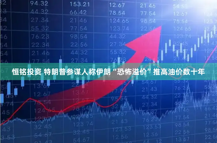 恒铭投资 特朗普参谋人称伊朗“恐怖溢价”推高油价数十年