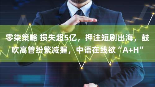 零柒策略 损失超5亿，押注短剧出海，鼓吹高管纷繁减握，中语在线欲“A+H”