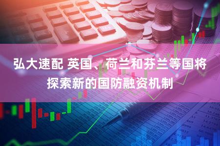 弘大速配 英国、荷兰和芬兰等国将探索新的国防融资机制