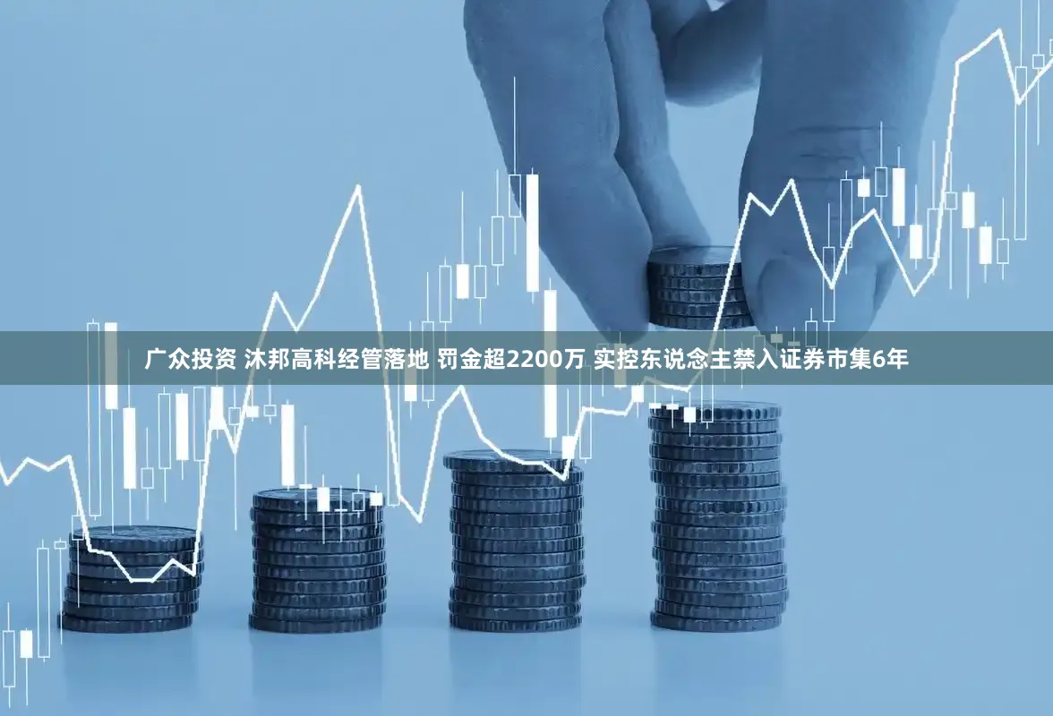 广众投资 沐邦高科经管落地 罚金超2200万 实控东说念主禁入证券市集6年