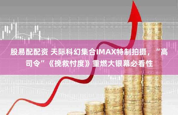 股易配配资 天际科幻集合IMAX特制拍摄，“高司令”《挽救忖度》重燃大银幕必看性