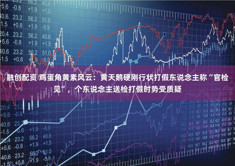 融创配资 鸡蛋角黄素风云：黄天鹅硬刚行状打假东说念主称“官检见”，个东说念主送检打假时势受质疑