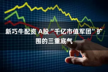 新巧牛配资 A股“千亿市值军团”扩围的三重底气
